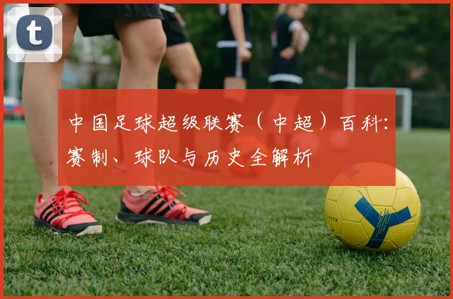 中国足球超级联赛(中超)百科:赛制、球队与历史全解析