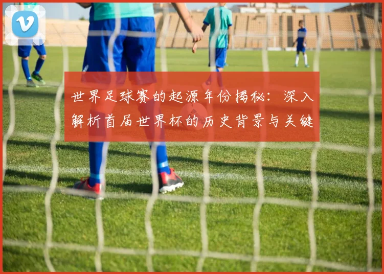 世界足球赛的起源年份揭秘：深入解析首届世界杯的历史背景与关键事件_20260610190226