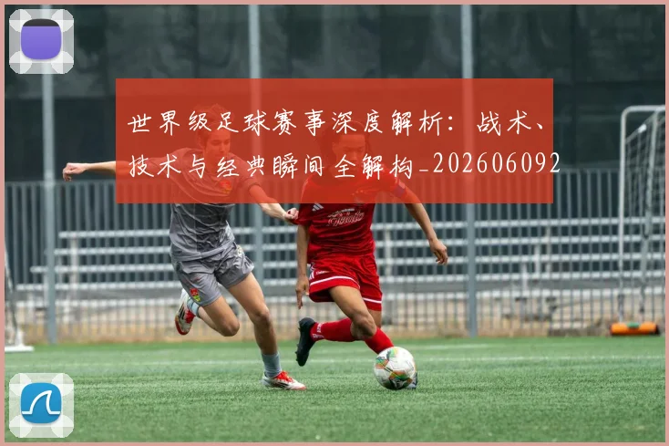 世界级足球赛事深度解析:战术、技术与经典瞬间全解构_20260609201355